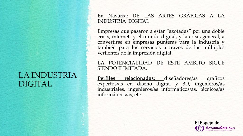 En Navarra: DE LAS ARTES GRÁFICAS A LA INDUSTRIA DIGITAL Empresas que pasaron a estar azotadas por una doble crisis, internet y el mundo digital, y la crisis general, a convertirse en empresas punteras para la industria y también para los servicios a través de las múltiples vertientes de la impresión digital. LA POTENCIALIDAD DE ESTE ÁMBITO SIGUE SIENDO ILIMITADA. Perfiles relacionados: diseñadores/as gráficos expertos/as en diseño digital y 3D, ingenieros/as industriales, ingenieros/as informáticos/as, técnicos/as informáticos/as, etc.