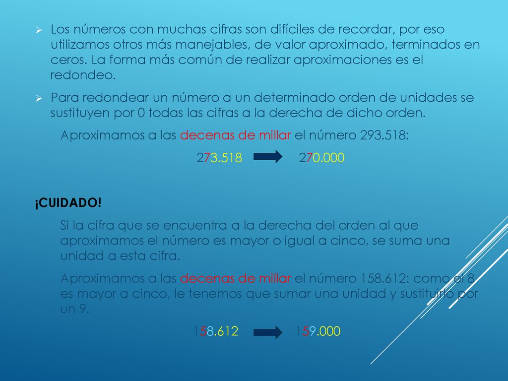Los números con muchas cifras son difíciles de recordar, por eso utilizamos otros más manejables, de valor aproximado, terminados en ceros. La forma más común de realizar aproximaciones es el redondeo.