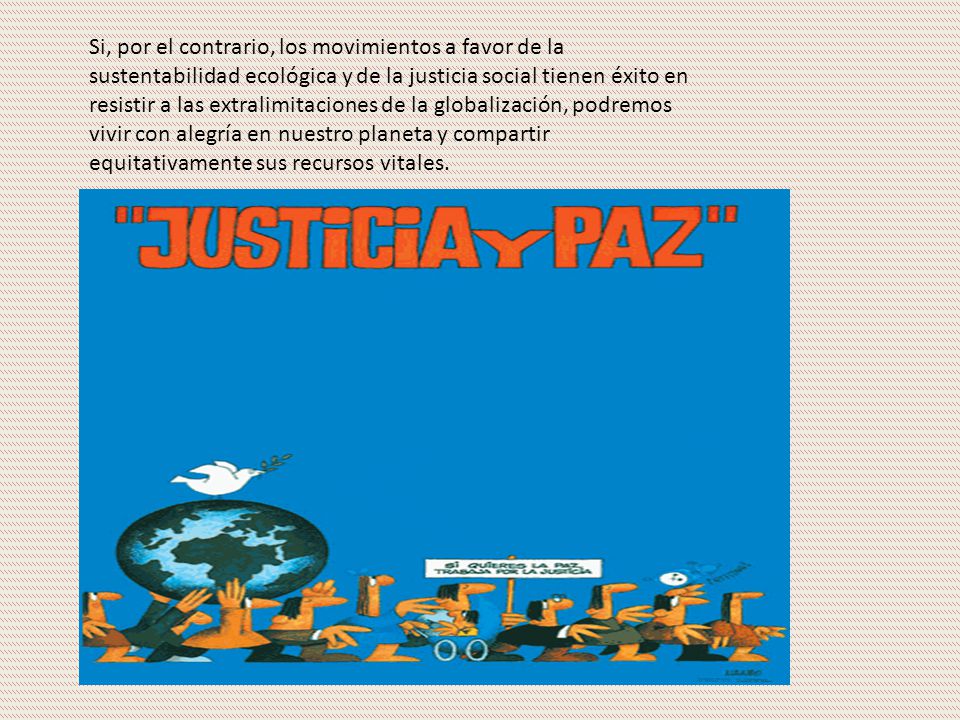 Si, por el contrario, los movimientos a favor de la sustentabilidad ecológica y de la justicia social tienen éxito en resistir a las extralimitaciones de la globalización, podremos vivir con alegría en nuestro planeta y compartir equitativamente sus recursos vitales.