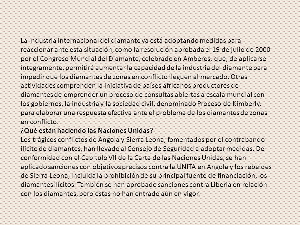 La Industria Internacional del diamante ya está adoptando medidas para reaccionar ante esta situación, como la resolución aprobada el 19 de julio de 2000 por el Congreso Mundial del Diamante, celebrado en Amberes, que, de aplicarse íntegramente, permitirá aumentar la capacidad de la industria del diamante para impedir que los diamantes de zonas en conflicto lleguen al mercado. Otras actividades comprenden la iniciativa de países africanos productores de diamantes de emprender un proceso de consultas abiertas a escala mundial con los gobiernos, la industria y la sociedad civil, denominado Proceso de Kimberly, para elaborar una respuesta efectiva ante el problema de los diamantes de zonas en conflicto.