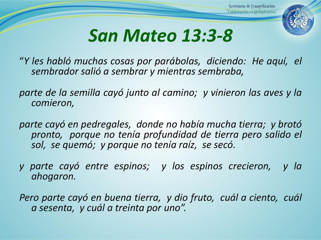 San Mateo 13:3-8 Y les habló muchas cosas por parábolas, diciendo: He aquí, el sembrador salió a sembrar y mientras sembraba,