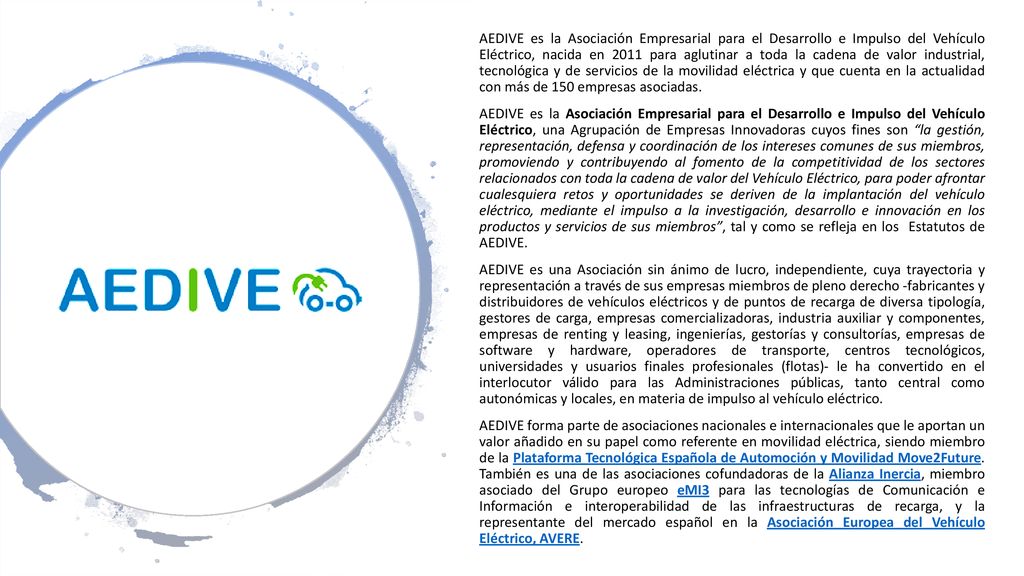 AEDIVE es la Asociación Empresarial para el Desarrollo e Impulso del Vehículo Eléctrico, nacida en 2011 para aglutinar a toda la cadena de valor industrial, tecnológica y de servicios de la movilidad eléctrica y que cuenta en la actualidad con más de 150 empresas asociadas.