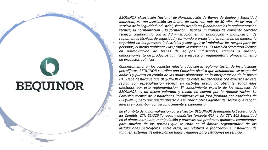 BEQUINOR (Asociación Nacional de Normalización de Bienes de Equipo y Seguridad Industrial) es una asociación sin ánimo de lucro con más de 50 años de historia al servicio de la Seguridad Industrial, siendo sus pilares fundamentales la reglamentación técnica, la normalización y la formación. Realiza un trabajo de eminente carácter técnico, colaborando con la Administración en la elaboración y modificación de reglamentos técnicos de seguridad y formando a profesionales con el fin de mejorar la seguridad en los procesos industriales y conseguir así minimizar los riesgos para las personas, el medio ambiente y las propias instalaciones. Es también Secretaría Técnica en normalización de bienes de equipos industriales, equipos a presión, almacenamiento de productos químicos e inspección reglamentaria almacenamiento de productos químicos.
