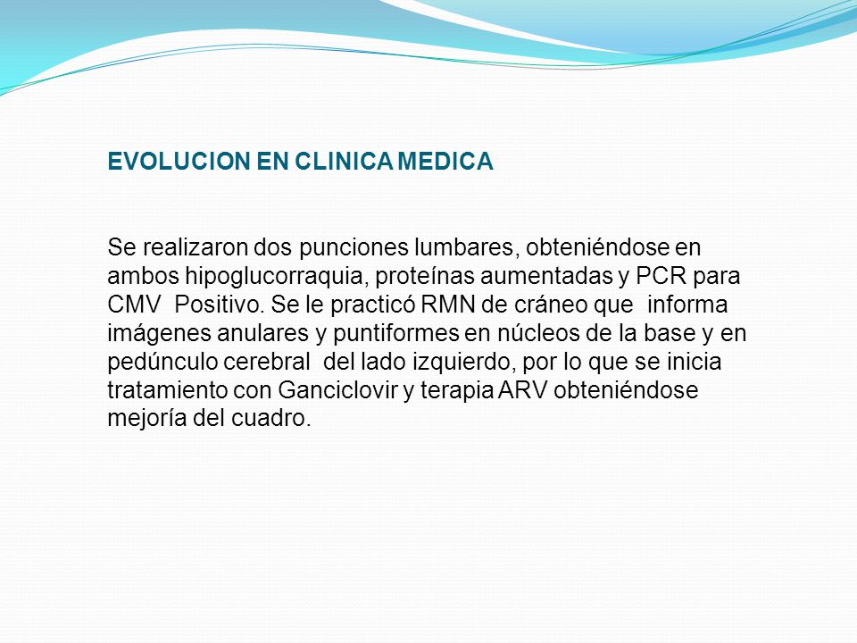 EVOLUCION EN CLINICA MEDICA Se realizaron dos punciones lumbares, obteniéndose en ambos hipoglucorraquia, proteínas aumentadas y PCR para CMV Positivo.
