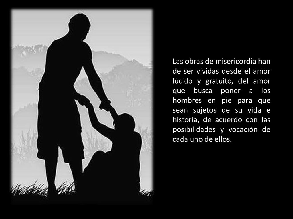 Las obras de misericordia han de ser vividas desde el amor lúcido y gratuito, del amor que busca poner a los hombres en pie para que sean sujetos de su vida e historia, de acuerdo con las posibilidades y vocación de cada uno de ellos.