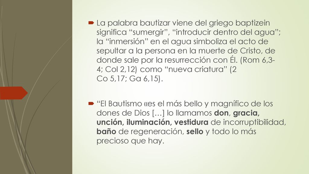 La palabra bautizar viene del griego baptizein significa sumergir , introducir dentro del agua ; la inmersión en el agua simboliza el acto de sepultar a la persona en la muerte de Cristo, de donde sale por la resurrección con Él. (Rom 6,3- 4; Col 2,12) como nueva criatura (2 Co 5,17; Ga 6,15).