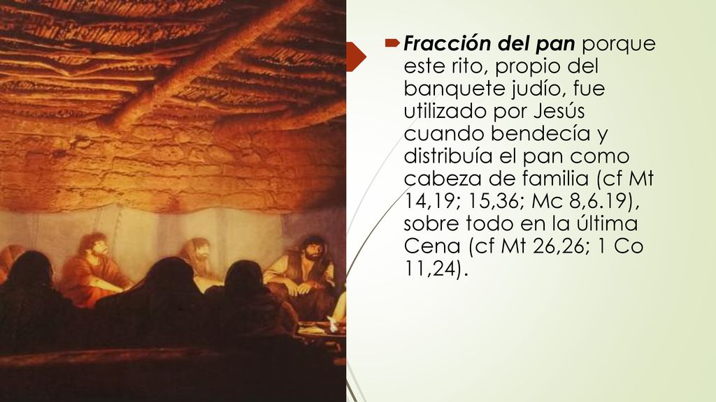 Fracción del pan porque este rito, propio del banquete judío, fue utilizado por Jesús cuando bendecía y distribuía el pan como cabeza de familia (cf Mt 14,19; 15,36; Mc 8,6.19), sobre todo en la última Cena (cf Mt 26,26; 1 Co 11,24).