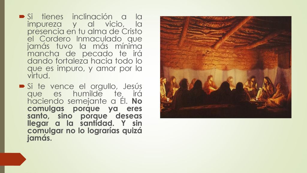Si tienes inclinación a la impureza y al vicio, la presencia en tu alma de Cristo el Cordero Inmaculado que jamás tuvo la más mínima mancha de pecado te irá dando fortaleza hacia todo lo que es impuro, y amor por la virtud.