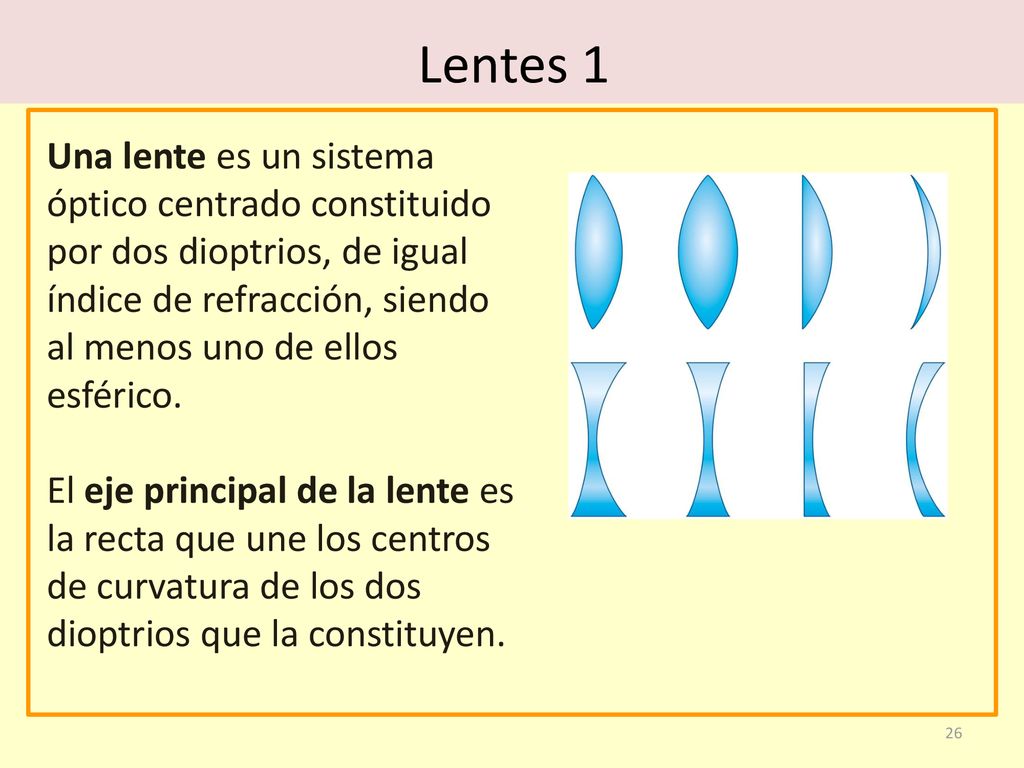 Lentes 1 Una lente es un sistema óptico centrado constituido por dos dioptrios, de igual índice de refracción, siendo al menos uno de ellos esférico.