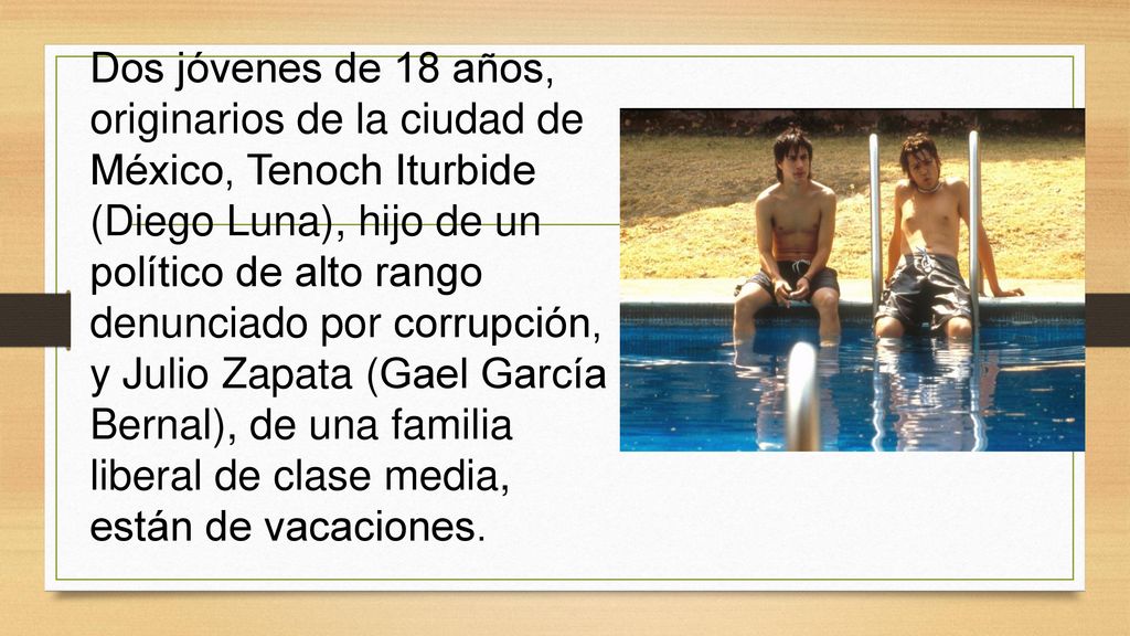 Dos jóvenes de 18 años, originarios de la ciudad de México, Tenoch Iturbide (Diego Luna), hijo de un político de alto rango denunciado por corrupción, y Julio Zapata (Gael García Bernal), de una familia liberal de clase media, están de vacaciones.