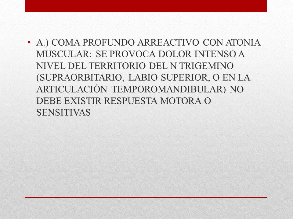 A.) COMA PROFUNDO ARREACTIVO CON ATONIA MUSCULAR: SE PROVOCA DOLOR INTENSO A NIVEL DEL TERRITORIO DEL N TRIGEMINO (SUPRAORBITARIO, LABIO SUPERIOR, O EN LA ARTICULACIÓN TEMPOROMANDIBULAR) NO DEBE EXISTIR RESPUESTA MOTORA O SENSITIVAS