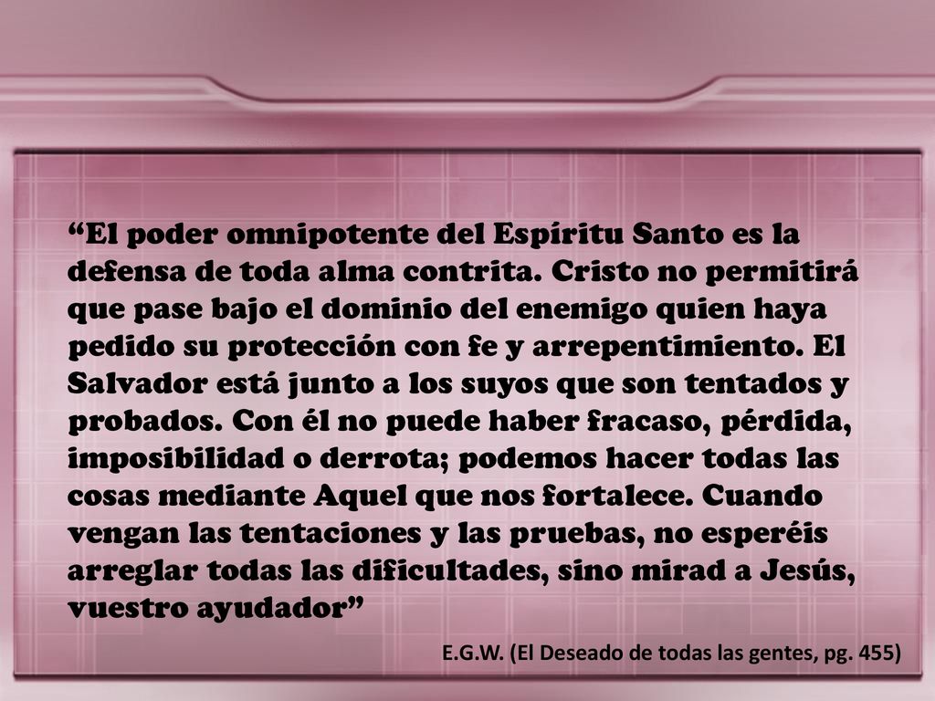El poder omnipotente del Espíritu Santo es la defensa de toda alma contrita. Cristo no permitirá que pase bajo el dominio del enemigo quien haya pedido su protección con fe y arrepentimiento. El Salvador está junto a los suyos que son tentados y probados. Con él no puede haber fracaso, pérdida, imposibilidad o derrota; podemos hacer todas las cosas mediante Aquel que nos fortalece. Cuando vengan las tentaciones y las pruebas, no esperéis arreglar todas las dificultades, sino mirad a Jesús, vuestro ayudador