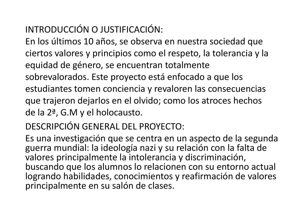 INTRODUCCIÓN O JUSTIFICACIÓN: En los últimos 10 años, se observa en nuestra sociedad que ciertos valores y principios como el respeto, la tolerancia y la equidad de género, se encuentran totalmente sobrevalorados. Este proyecto está enfocado a que los estudiantes tomen conciencia y revaloren las consecuencias que trajeron dejarlos en el olvido; como los atroces hechos de la 2ª, G.M y el holocausto.