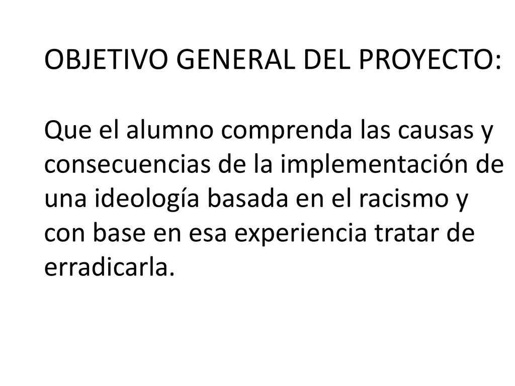 OBJETIVO GENERAL DEL PROYECTO: Que el alumno comprenda las causas y consecuencias de la implementación de una ideología basada en el racismo y con base en esa experiencia tratar de erradicarla.