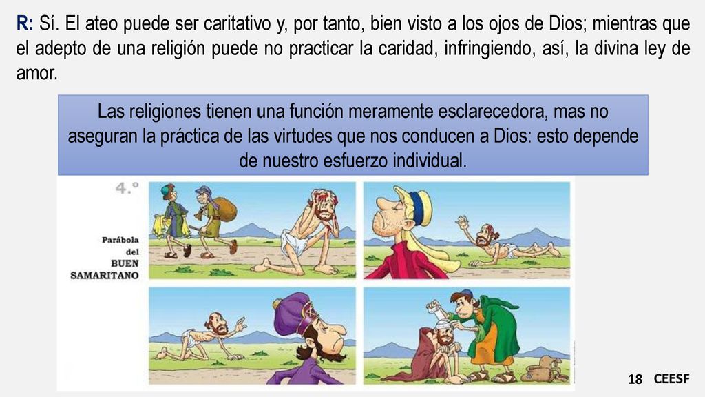 R: Sí. El ateo puede ser caritativo y, por tanto, bien visto a los ojos de Dios; mientras que el adepto de una religión puede no practicar la caridad, infringiendo, así, la divina ley de amor.