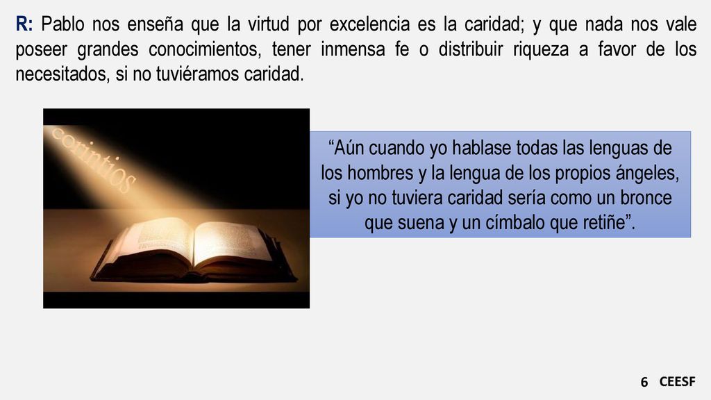 R: Pablo nos enseña que la virtud por excelencia es la caridad; y que nada nos vale poseer grandes conocimientos, tener inmensa fe o distribuir riqueza a favor de los necesitados, si no tuviéramos caridad.