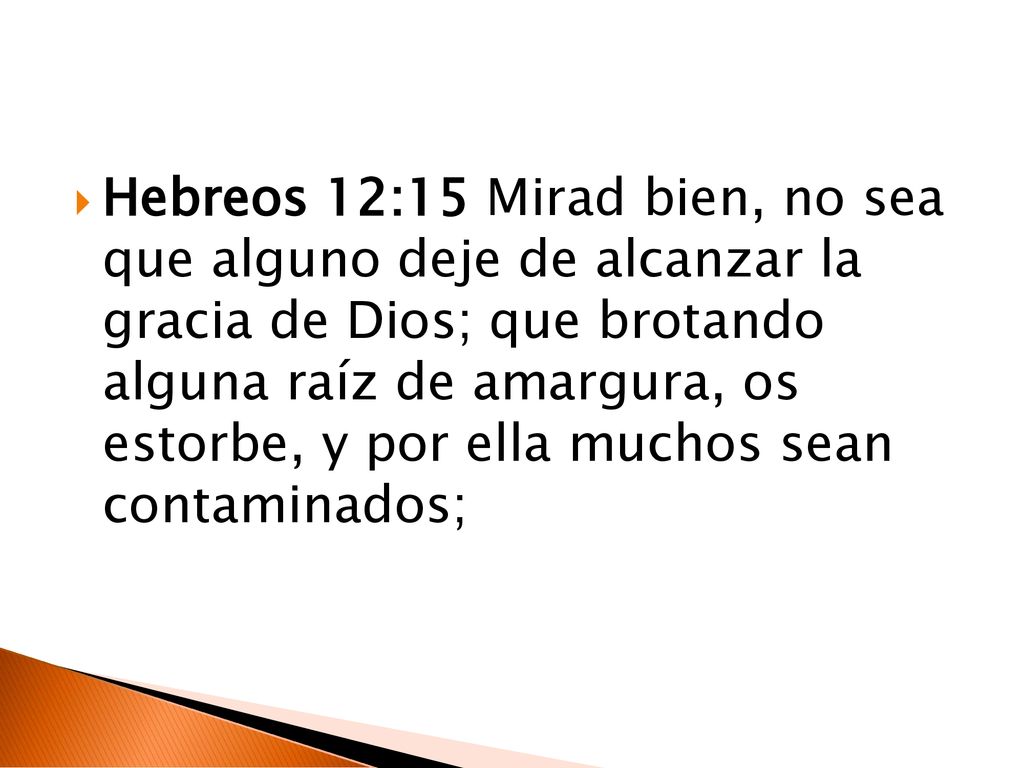 Hebreos 12:15 Mirad bien, no sea que alguno deje de alcanzar la gracia de Dios; que brotando alguna raíz de amargura, os estorbe, y por ella muchos sean contaminados;