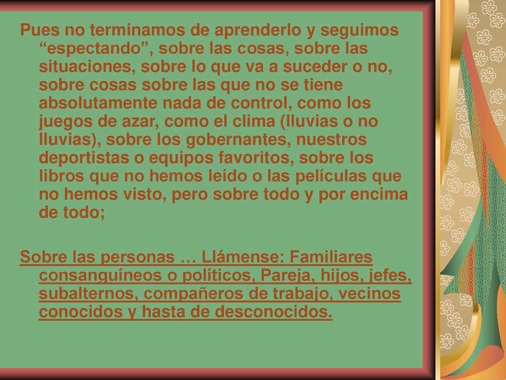 Pues no terminamos de aprenderlo y seguimos espectando , sobre las cosas, sobre las situaciones, sobre lo que va a suceder o no, sobre cosas sobre las que no se tiene absolutamente nada de control, como los juegos de azar, como el clima (lluvias o no lluvias), sobre los gobernantes, nuestros deportistas o equipos favoritos, sobre los libros que no hemos leído o las películas que no hemos visto, pero sobre todo y por encima de todo;