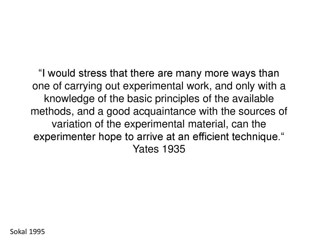 I would stress that there are many more ways than one of carrying out experimental work, and only with a knowledge of the basic principles of the available methods, and a good acquaintance with the sources of variation of the experimental material, can the experimenter hope to arrive at an efficient technique. Yates 1935
