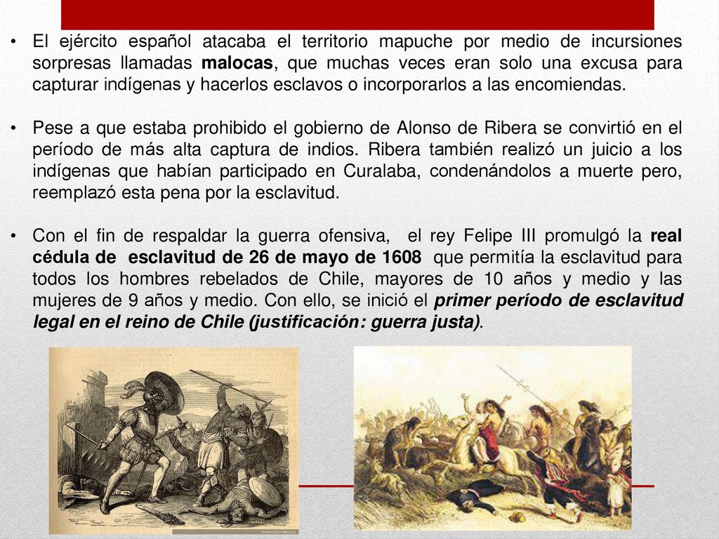 El ejército español atacaba el territorio mapuche por medio de incursiones sorpresas llamadas malocas, que muchas veces eran solo una excusa para capturar indígenas y hacerlos esclavos o incorporarlos a las encomiendas.