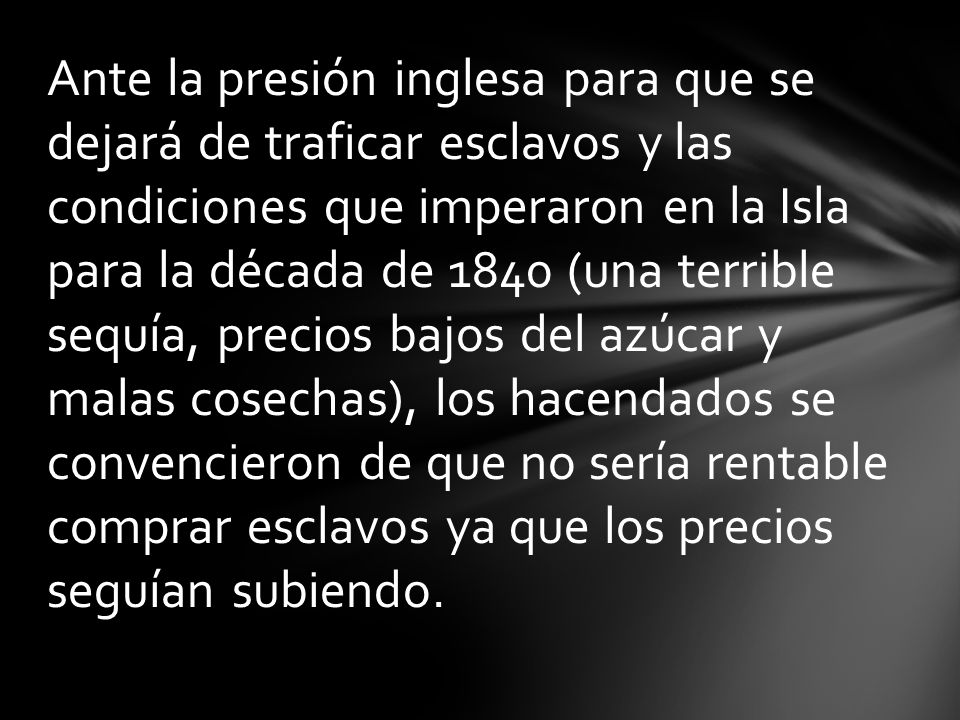 Ante la presión inglesa para que se dejará de traficar esclavos y las condiciones que imperaron en la Isla para la década de 1840 (una terrible sequía, precios bajos del azúcar y malas cosechas), los hacendados se convencieron de que no sería rentable comprar esclavos ya que los precios seguían subiendo.