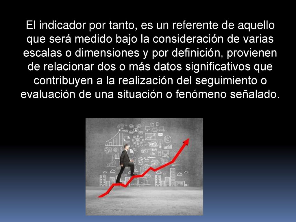 El indicador por tanto, es un referente de aquello que será medido bajo la consideración de varias escalas o dimensiones y por definición, provienen de relacionar dos o más datos significativos que contribuyen a la realización del seguimiento o evaluación de una situación o fenómeno señalado.