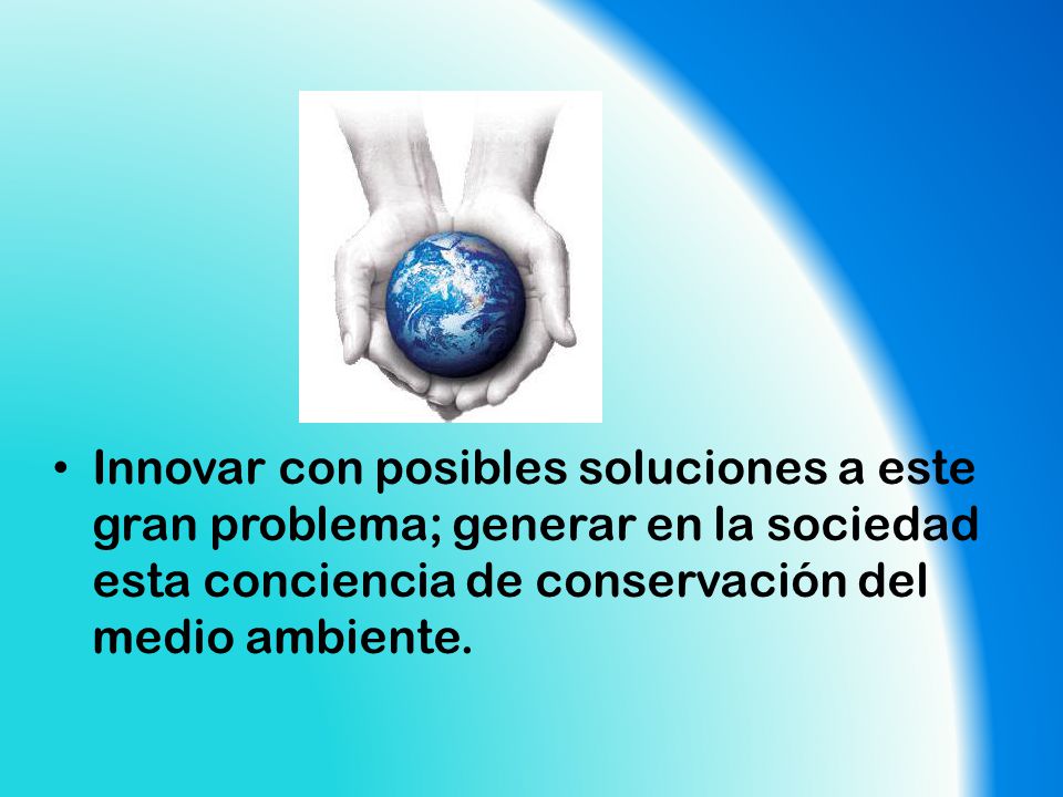 Innovar con posibles soluciones a este gran problema; generar en la sociedad esta conciencia de conservación del medio ambiente.