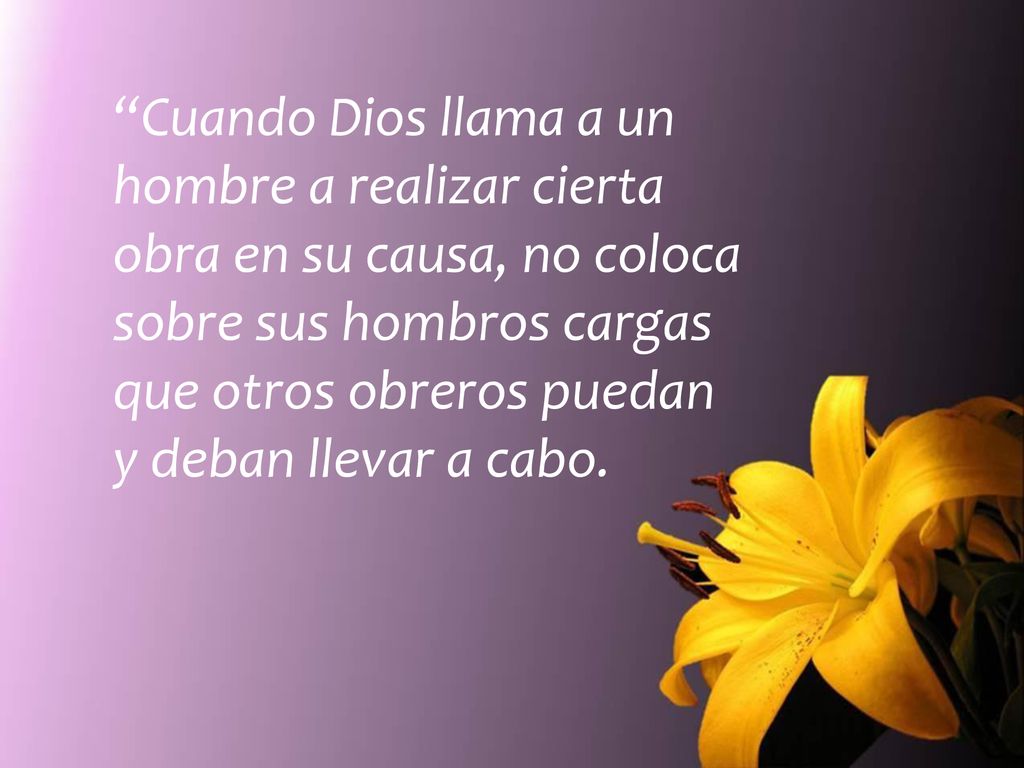 Cuando Dios llama a un hombre a realizar cierta obra en su causa, no coloca sobre sus hombros cargas que otros obreros puedan y deban llevar a cabo.