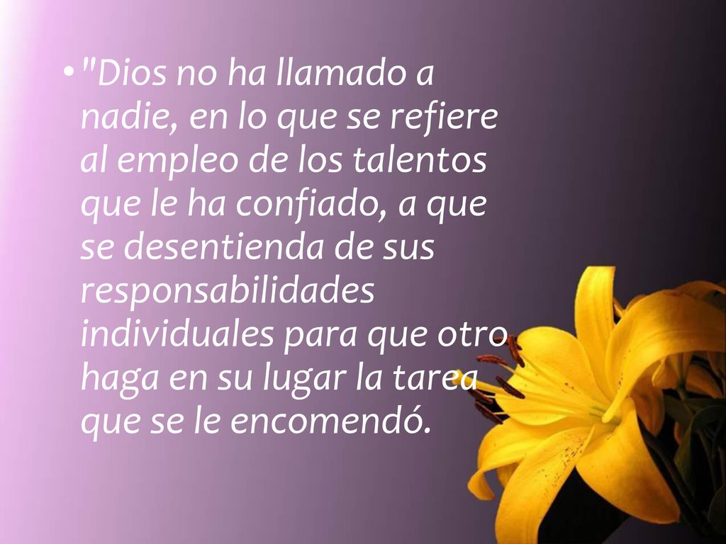 Dios no ha llamado a nadie, en lo que se refiere al empleo de los talentos que le ha confiado, a que se desentienda de sus responsabilidades individuales para que otro haga en su lugar la tarea que se le encomendó.
