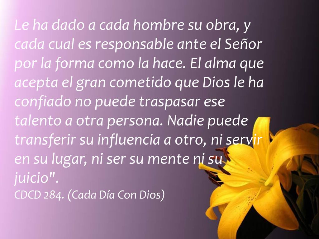 Le ha dado a cada hombre su obra, y cada cual es responsable ante el Señor por la forma como la hace. El alma que acepta el gran cometido que Dios le ha confiado no puede traspasar ese talento a otra persona. Nadie puede transferir su influencia a otro, ni servir en su lugar, ni ser su mente ni su juicio .