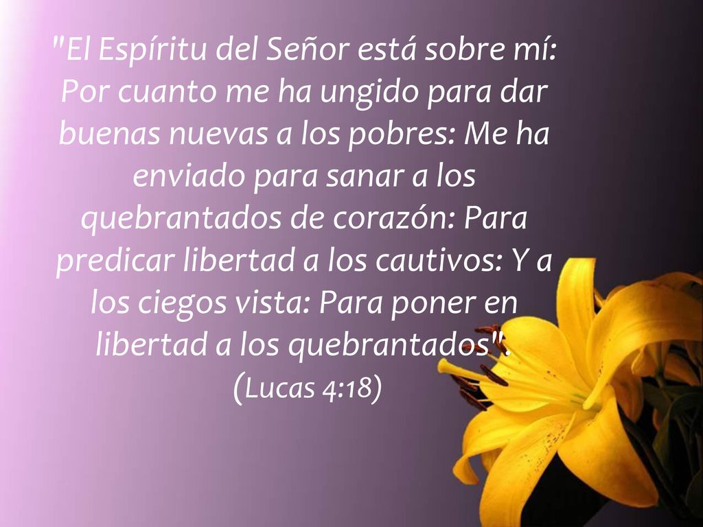 El Espíritu del Señor está sobre mí: Por cuanto me ha ungido para dar buenas nuevas a los pobres: Me ha enviado para sanar a los quebrantados de corazón: Para predicar libertad a los cautivos: Y a los ciegos vista: Para poner en libertad a los quebrantados .