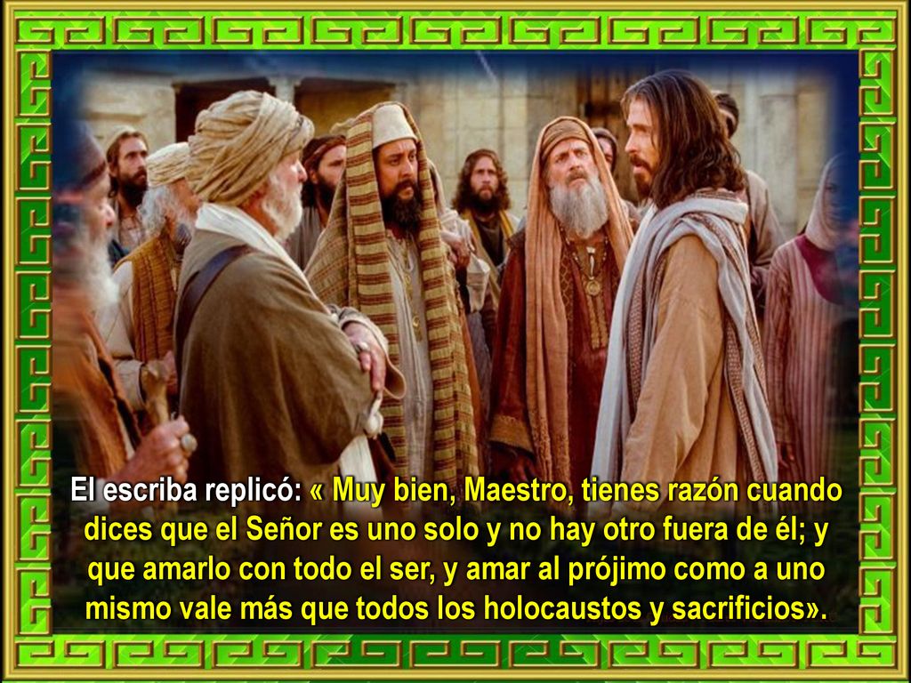 El escriba replicó: « Muy bien, Maestro, tienes razón cuando dices que el Señor es uno solo y no hay otro fuera de él; y que amarlo con todo el ser, y amar al prójimo como a uno mismo vale más que todos los holocaustos y sacrificios».