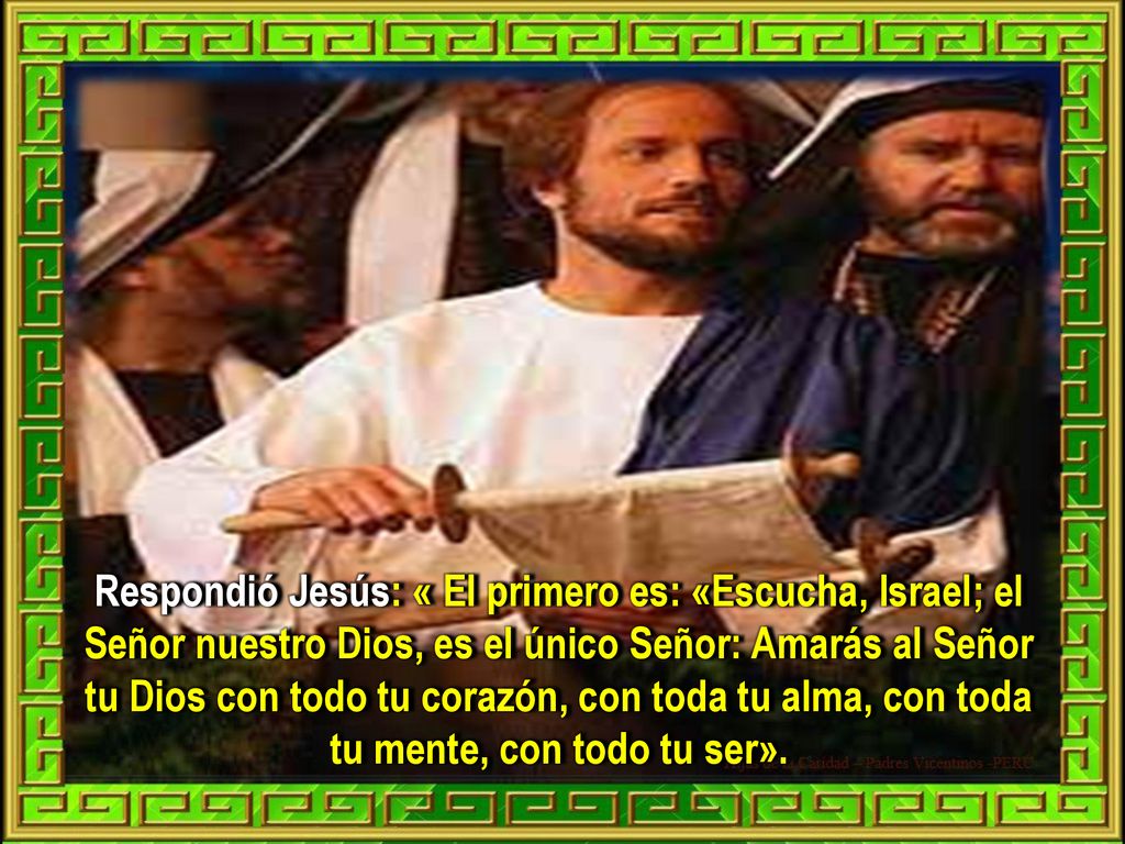 Respondió Jesús: « El primero es: «Escucha, Israel; el Señor nuestro Dios, es el único Señor: Amarás al Señor tu Dios con todo tu corazón, con toda tu alma, con toda tu mente, con todo tu ser».