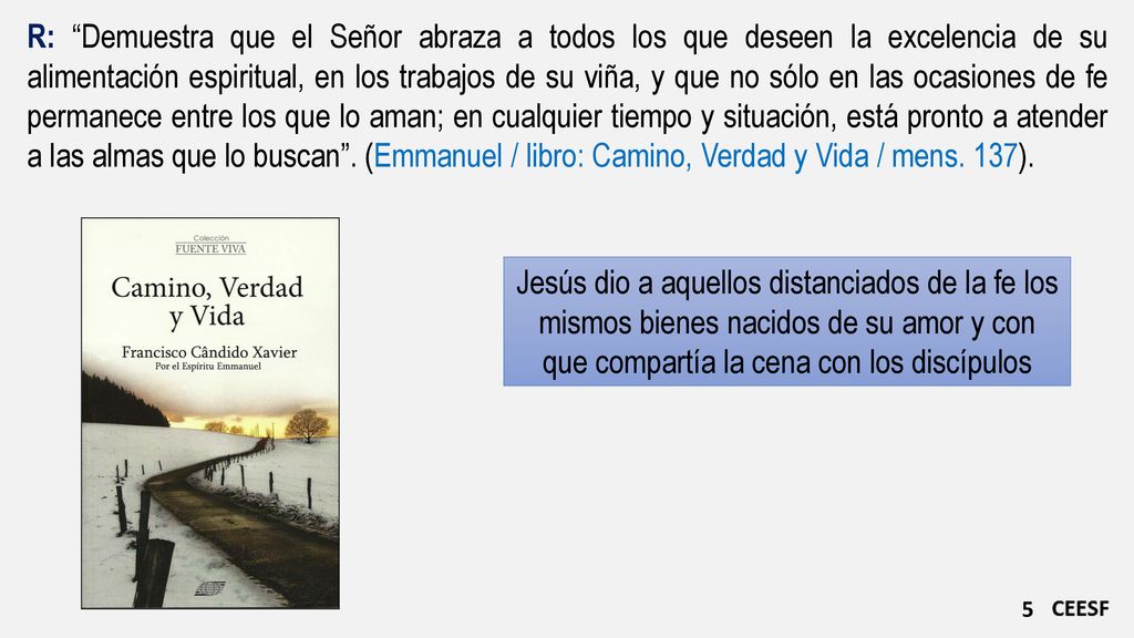 R: Demuestra que el Señor abraza a todos los que deseen la excelencia de su alimentación espiritual, en los trabajos de su viña, y que no sólo en las ocasiones de fe permanece entre los que lo aman; en cualquier tiempo y situación, está pronto a atender a las almas que lo buscan . (Emmanuel / libro: Camino, Verdad y Vida / mens. 137).