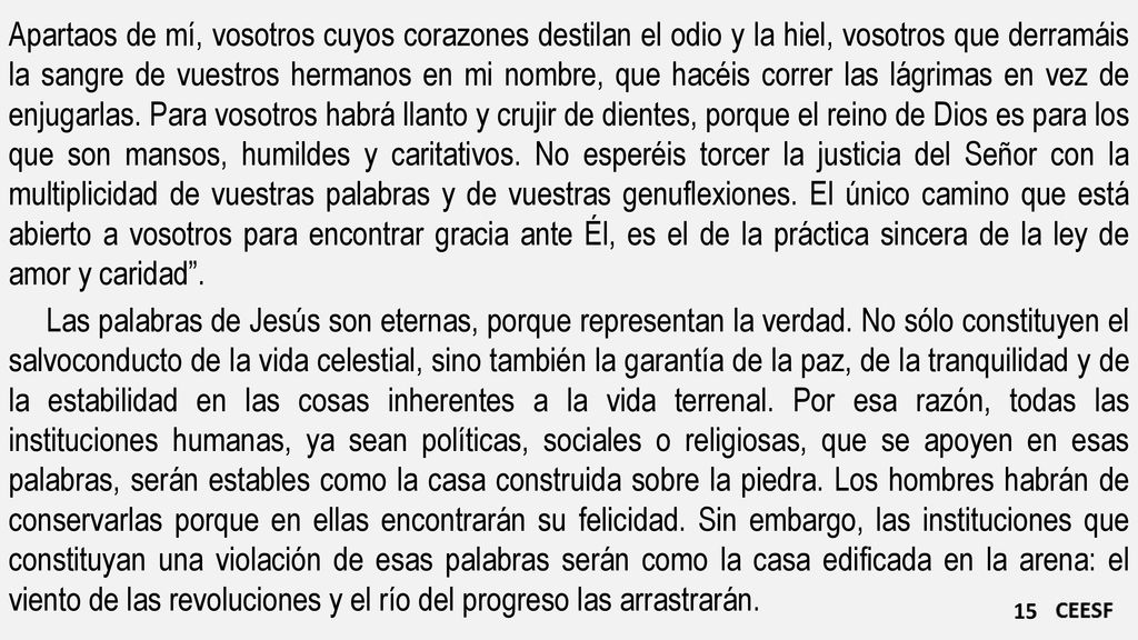 Apartaos de mí, vosotros cuyos corazones destilan el odio y la hiel, vosotros que derramáis la sangre de vuestros hermanos en mi nombre, que hacéis correr las lágrimas en vez de enjugarlas. Para vosotros habrá llanto y crujir de dientes, porque el reino de Dios es para los que son mansos, humildes y caritativos. No esperéis torcer la justicia del Señor con la multiplicidad de vuestras palabras y de vuestras genuflexiones. El único camino que está abierto a vosotros para encontrar gracia ante Él, es el de la práctica sincera de la ley de amor y caridad .