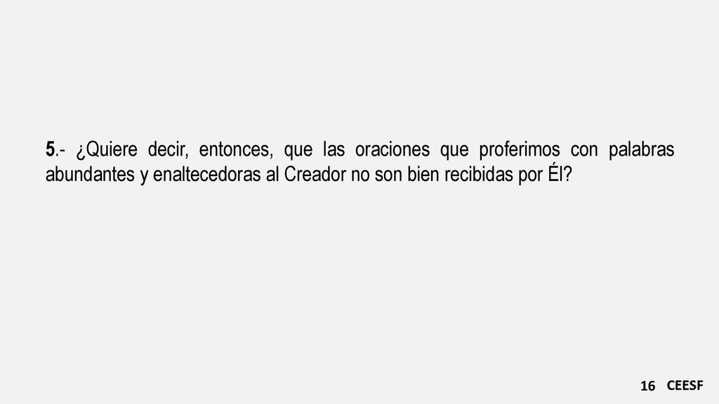 5.- ¿Quiere decir, entonces, que las oraciones que proferimos con palabras abundantes y enaltecedoras al Creador no son bien recibidas por Él