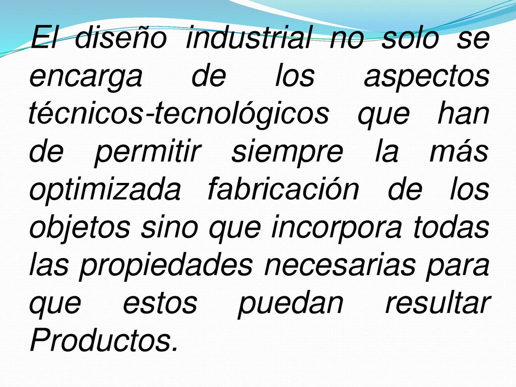 El diseño industrial no solo se encarga de los aspectos técnicos-tecnológicos que han de permitir siempre la más optimizada fabricación de los objetos sino que incorpora todas las propiedades necesarias para que estos puedan resultar Productos.