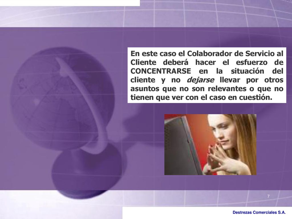 En este caso el Colaborador de Servicio al Cliente deberá hacer el esfuerzo de CONCENTRARSE en la situación del cliente y no dejarse llevar por otros asuntos que no son relevantes o que no tienen que ver con el caso en cuestión.