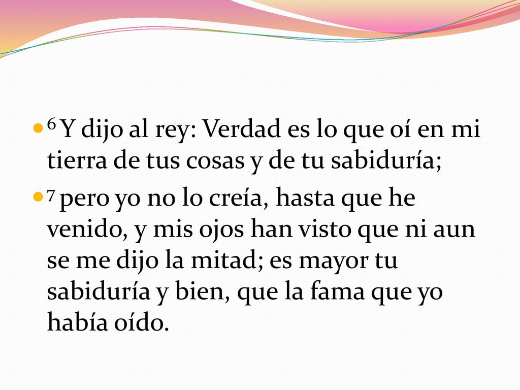 6 Y dijo al rey: Verdad es lo que oí en mi tierra de tus cosas y de tu sabiduría;