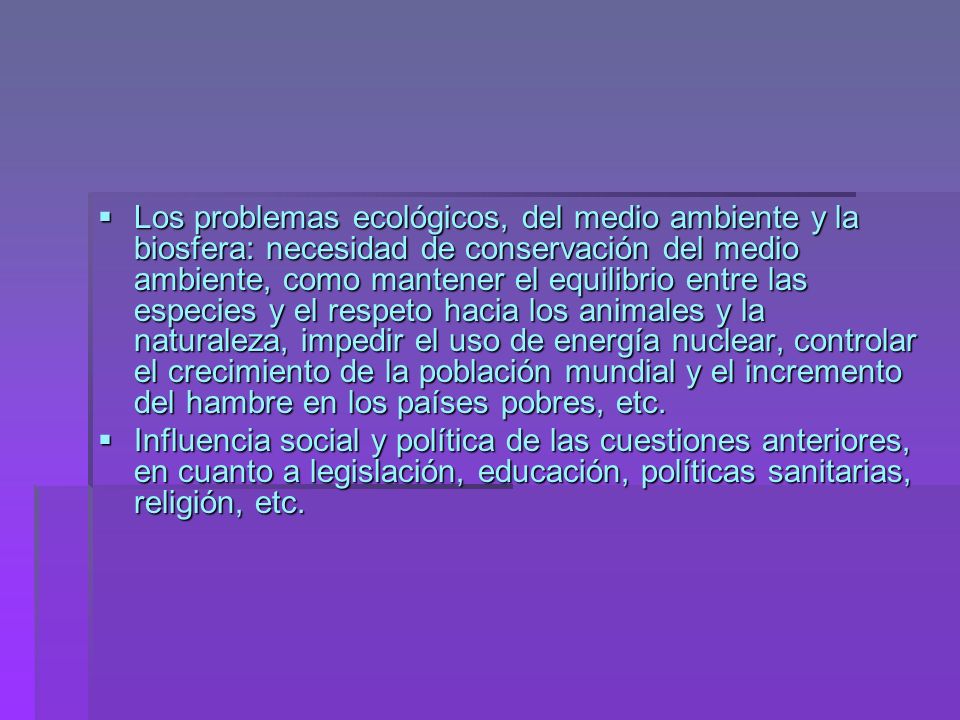 Los problemas ecológicos, del medio ambiente y la biosfera: necesidad de conservación del medio ambiente, como mantener el equilibrio entre las especies y el respeto hacia los animales y la naturaleza, impedir el uso de energía nuclear, controlar el crecimiento de la población mundial y el incremento del hambre en los países pobres, etc.