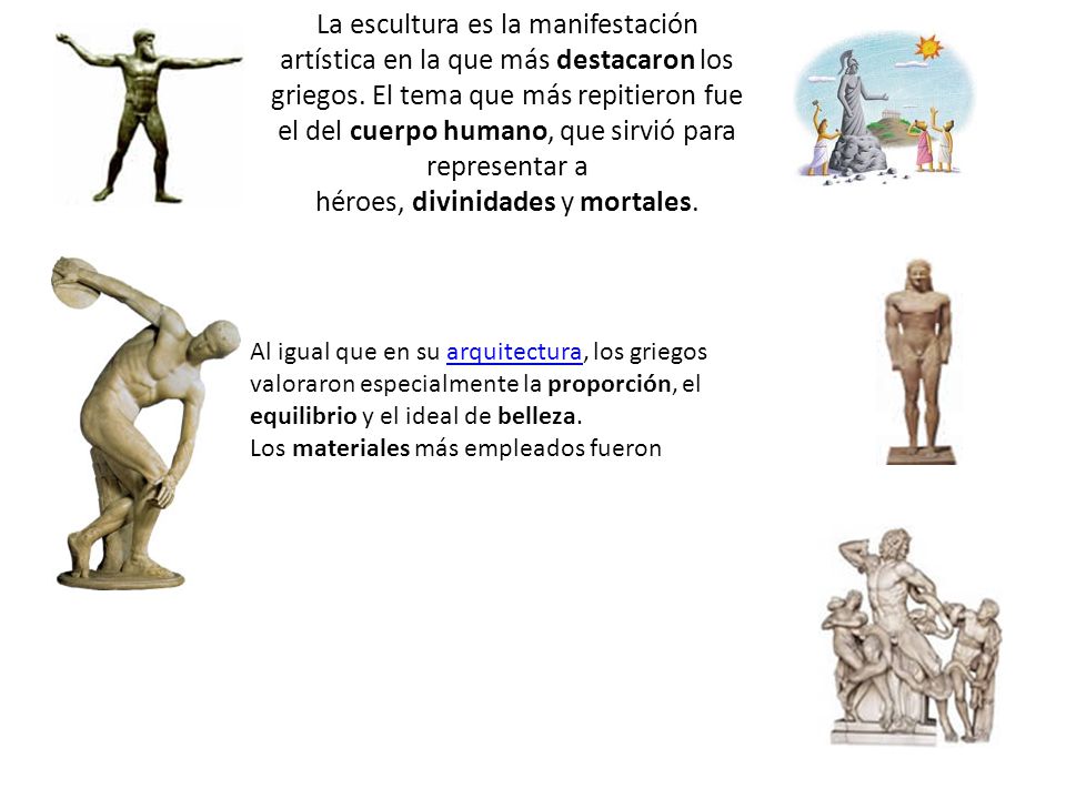 La escultura es la manifestación artística en la que más destacaron los griegos. El tema que más repitieron fue el del cuerpo humano, que sirvió para representar a héroes, divinidades y mortales.