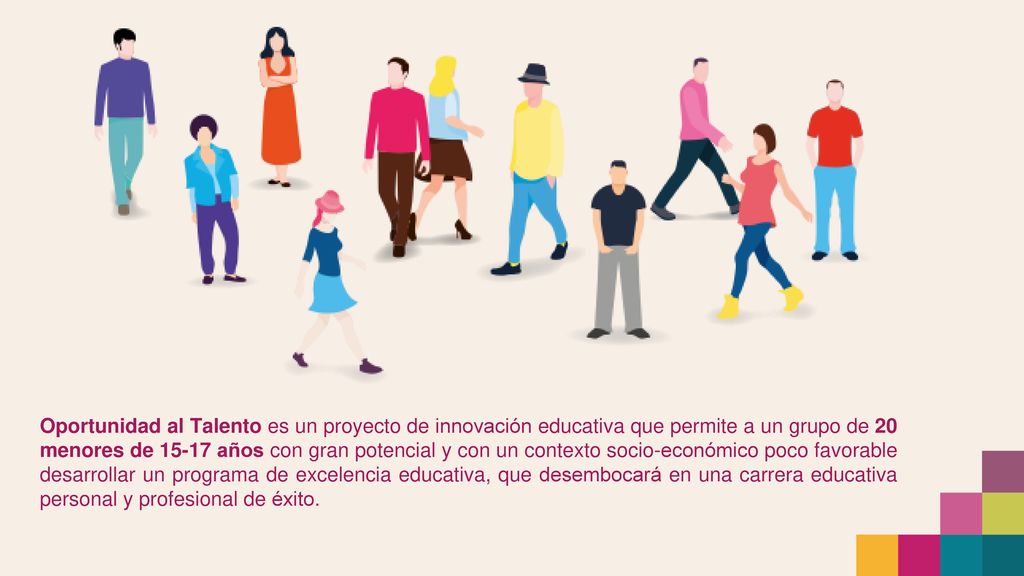 Oportunidad al Talento es un proyecto de innovación educativa que permite a un grupo de 20 menores de años con gran potencial y con un contexto socio-económico poco favorable desarrollar un programa de excelencia educativa, que desembocará en una carrera educativa personal y profesional de éxito.