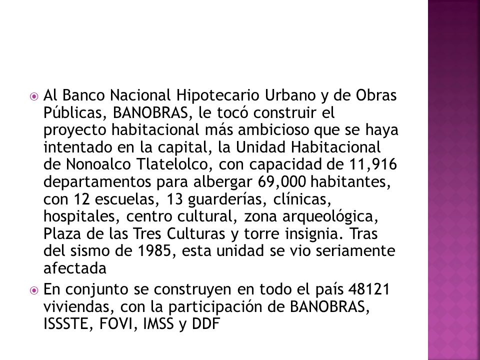 Al Banco Nacional Hipotecario Urbano y de Obras Públicas, BANOBRAS, le tocó construir el proyecto habitacional más ambicioso que se haya intentado en la capital, la Unidad Habitacional de Nonoalco Tlatelolco, con capacidad de 11,916 departamentos para albergar 69,000 habitantes, con 12 escuelas, 13 guarderías, clínicas, hospitales, centro cultural, zona arqueológica, Plaza de las Tres Culturas y torre insignia. Tras del sismo de 1985, esta unidad se vio seriamente afectada