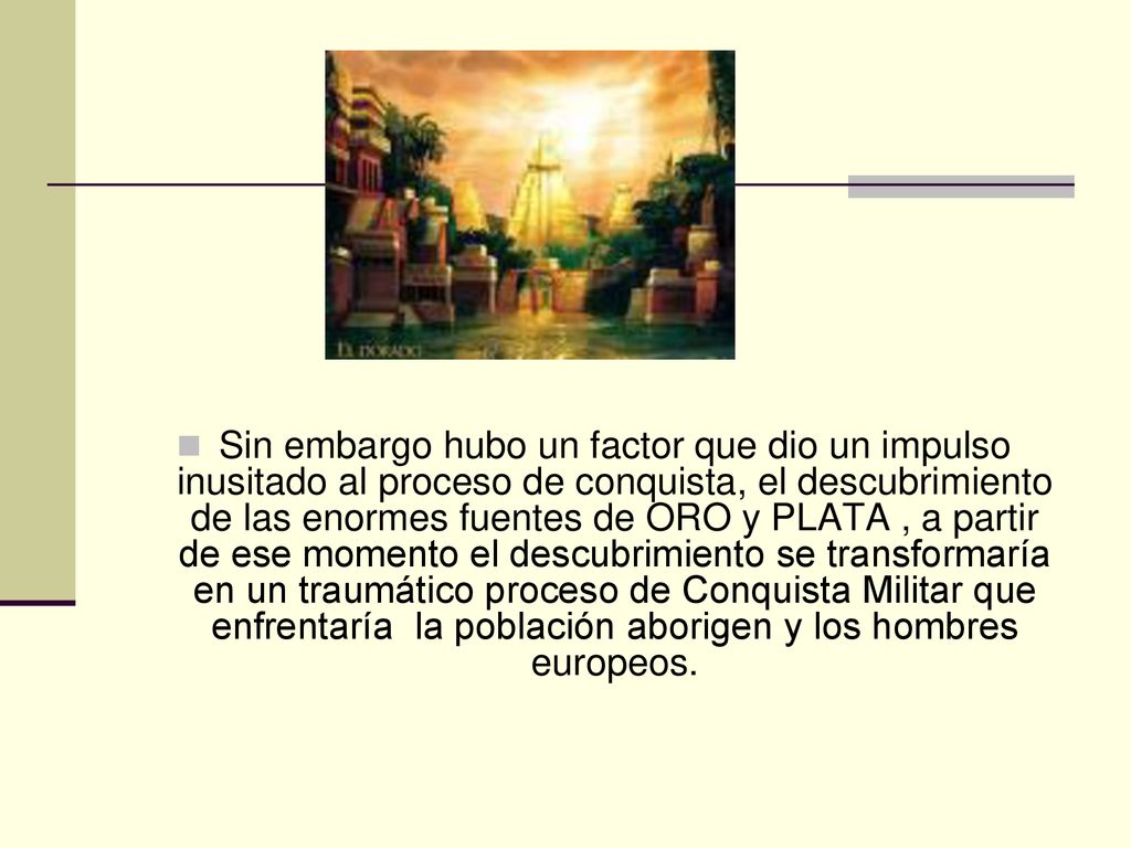 Sin embargo hubo un factor que dio un impulso inusitado al proceso de conquista, el descubrimiento de las enormes fuentes de ORO y PLATA , a partir de ese momento el descubrimiento se transformaría en un traumático proceso de Conquista Militar que enfrentaría la población aborigen y los hombres europeos.