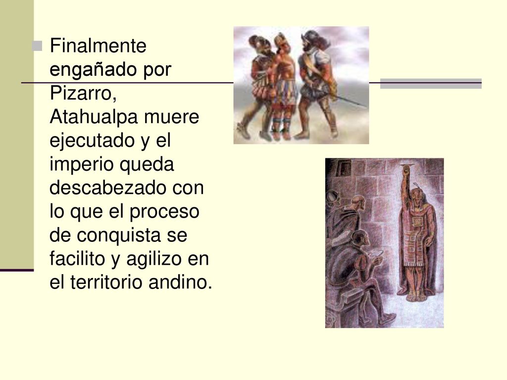 Finalmente engañado por Pizarro, Atahualpa muere ejecutado y el imperio queda descabezado con lo que el proceso de conquista se facilito y agilizo en el territorio andino.