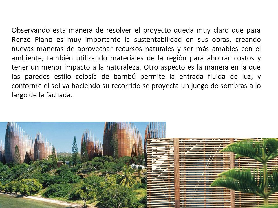 Observando esta manera de resolver el proyecto queda muy claro que para Renzo Piano es muy importante la sustentabilidad en sus obras, creando nuevas maneras de aprovechar recursos naturales y ser más amables con el ambiente, también utilizando materiales de la región para ahorrar costos y tener un menor impacto a la naturaleza.