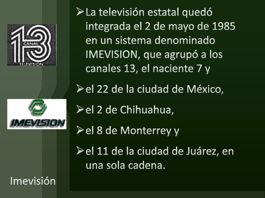 La televisión estatal quedó integrada el 2 de mayo de 1985 en un sistema denominado IMEVISION, que agrupó a los canales 13, el naciente 7 y