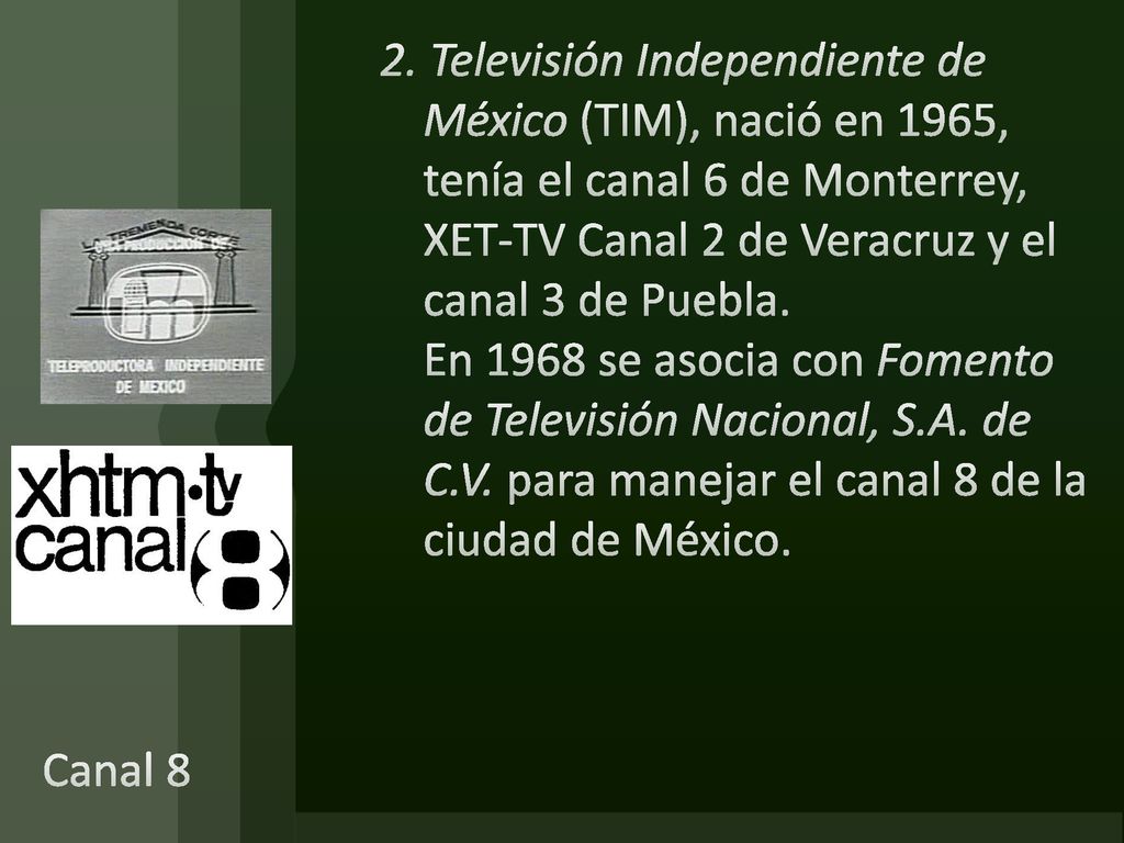 2. Televisión Independiente de México (TIM), nació en 1965, tenía el canal 6 de Monterrey, XET-TV Canal 2 de Veracruz y el canal 3 de Puebla. En 1968 se asocia con Fomento de Televisión Nacional, S.A. de C.V. para manejar el canal 8 de la ciudad de México.