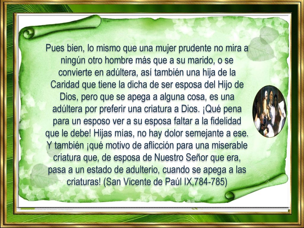 Pues bien, lo mismo que una mujer prudente no mira a ningún otro hombre más que a su marido, o se convierte en adúltera, así también una hija de la Caridad que tiene la dicha de ser esposa del Hijo de Dios, pero que se apega a alguna cosa, es una adúltera por preferir una criatura a Dios.