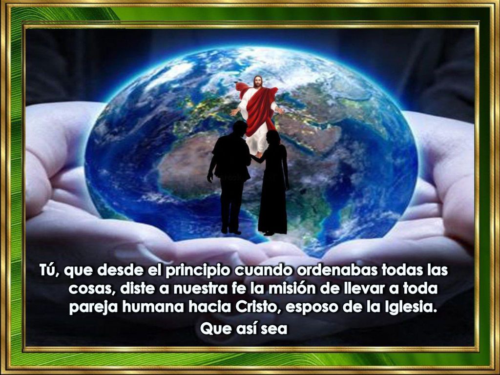 Tú, que desde el principio cuando ordenabas todas las cosas, diste a nuestra fe la misión de llevar a toda pareja humana hacia Cristo, esposo de la Iglesia.